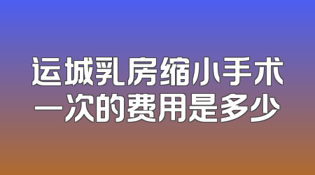 运城乳房缩小手术一次的费用是多少