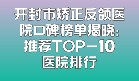开封市矫正反颌医院口碑榜单揭晓：推荐TOP_10医院排行