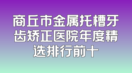 商丘市金属托槽牙齿矫正医院年度精选排行前十