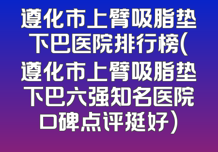 遵化市上臂吸脂垫下巴医院排行榜(遵化市上臂吸脂垫下巴六强知名医院口碑点评挺好)