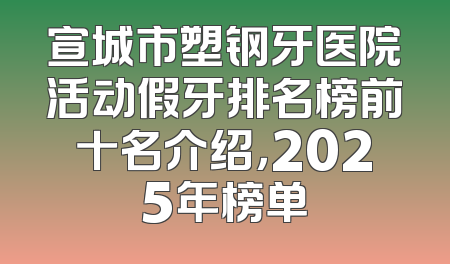 宣城市塑钢牙医院活动假牙排名榜前十名介绍，2025年榜单