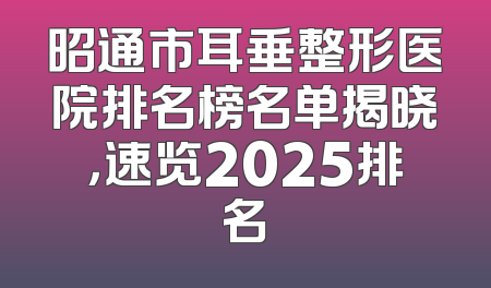 昭通市耳垂整形医院排名榜名单揭晓，速览2025排名