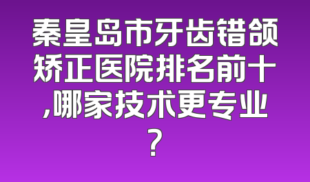 秦皇岛市牙齿错颌矫正医院排名前十，哪家技术更专业？