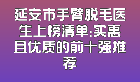 延安市手臂脱毛医生上榜清单：实惠且优质的前十强推荐