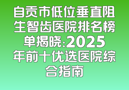 自贡市低位垂直阻生智齿医院排名榜单揭晓：2025年前十优选医院综合指南
