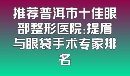 推荐普洱市十佳眼部整形医院：提眉与眼袋手术专家排名
