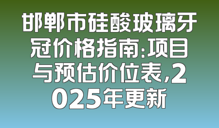 邯郸市硅酸玻璃牙冠价格指南：项目与预估价位表，2025年更新