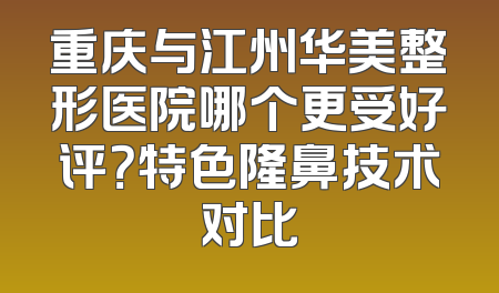 重庆与江州华美整形医院哪个更受好评？特色隆鼻技术对比