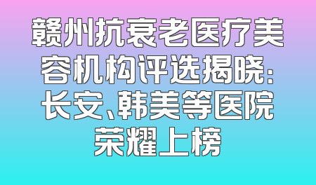 赣州抗衰老医疗美容机构评选揭晓：长安、韩美等医院荣耀上榜