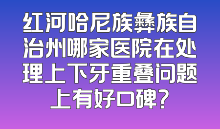 红河哈尼族彝族自治州哪家医院在处理上下牙重叠问题上有好口碑？