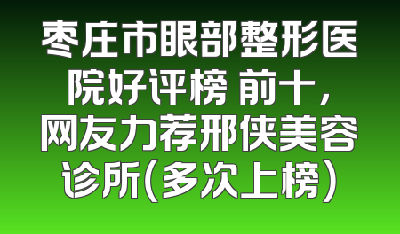 枣庄市眼部整形医院好评榜 前十，网友力荐邢侠美容诊所（多次上榜）