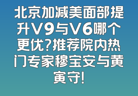 北京加减美面部提升V9与V6哪个更优？推荐院内热门专家穆宝安与黄寅守！