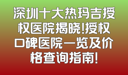 深圳十大热玛吉授权医院揭晓！授权口碑医院一览及价格查询指南！