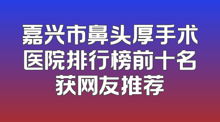 嘉兴市鼻头厚手术医院排行榜前十名获网友推荐