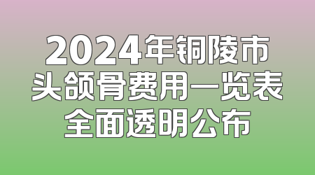 2024年铜陵市头颌骨费用一览表全面透明公布