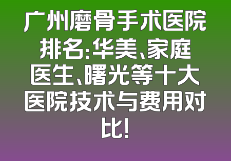 广州磨骨手术医院排名：华美、家庭医生、曙光等十大医院技术与费用对比！