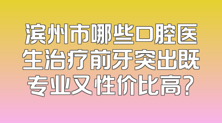 滨州市哪些口腔医生治疗前牙突出既专业又性价比高？