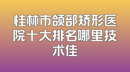 桂林市颌部矫形医院十大排名哪里技术佳
