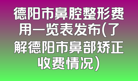 德阳市鼻腔整形费用一览表发布（了解德阳市鼻部矫正收费情况）