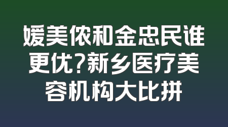 媛美侬和金忠民谁更优？新乡医疗美容机构大比拼
