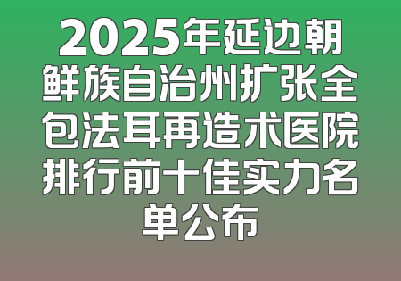 2025年延边朝鲜族自治州扩张全包法耳再造术医院排行前十佳实力名单公布