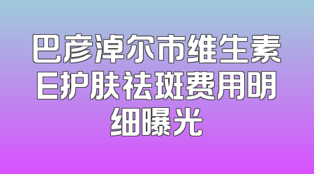 巴彦淖尔市维生素E护肤祛斑费用明细曝光