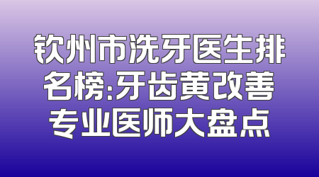 钦州市洗牙医生排名榜：牙齿黄改善专业医师大盘点