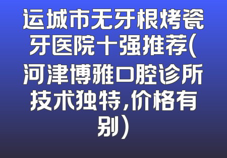 运城市无牙根烤瓷牙医院十强推荐（河津博雅口腔诊所技术独特，价格有别）