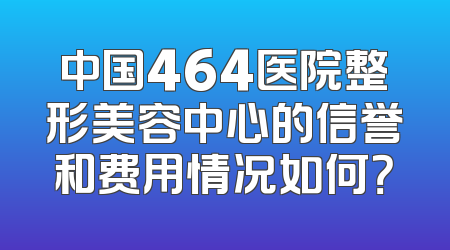 中国464医院整形美容中心的信誉和费用情况如何？