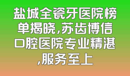 盐城全瓷牙医院榜单揭晓，苏齿博信口腔医院专业精湛，服务至上