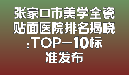 张家口市美学全瓷贴面医院排名揭晓：TOP_10标准发布