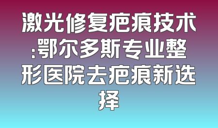 激光修复疤痕技术：鄂尔多斯专业整形医院去疤痕新选择