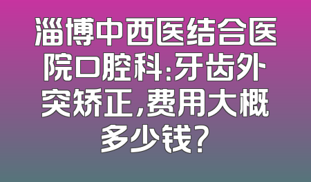 淄博中西医结合医院口腔科：牙齿外突矫正，费用大概多少钱？