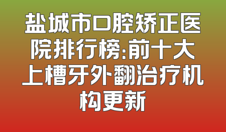 盐城市口腔矫正医院排行榜：前十大上槽牙外翻治疗机构更新