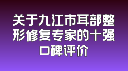 关于九江市耳部整形修复专家的十强口碑评价