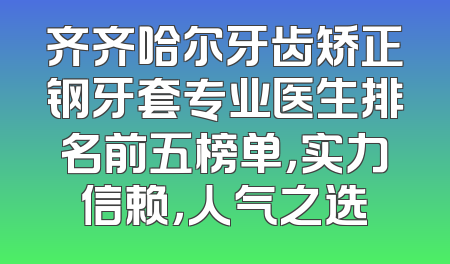 齐齐哈尔牙齿矫正钢牙套专业医生排名前五榜单，实力信赖，人气之选