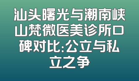 汕头曙光与潮南峡山梵微医美诊所口碑对比：公立与私立之争
