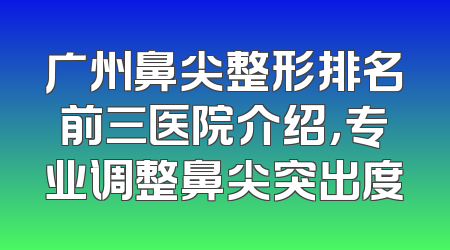 广州鼻尖整形排名前三医院介绍，专业调整鼻尖突出度