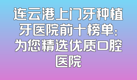 连云港上门牙种植牙医院前十榜单：为您精选优质口腔医院