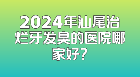 2024年汕尾治烂牙发臭的医院哪家好？