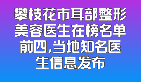 攀枝花市耳部整形美容医生在榜名单前四，当地知名医生信息发布