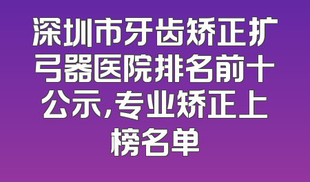 深圳市牙齿矫正扩弓器医院排名前十公示，专业矫正上榜名单
