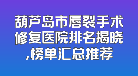 葫芦岛市唇裂手术修复医院排名揭晓，榜单汇总推荐