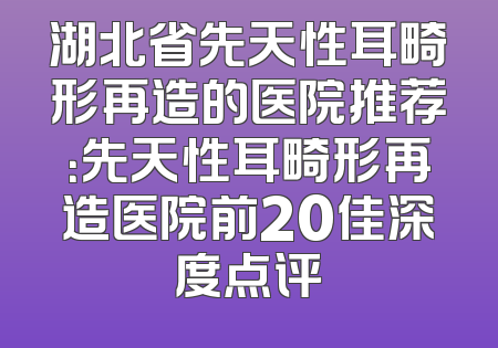 湖北省先天性耳畸形再造的医院推荐：先天性耳畸形再造医院前20佳深度点评