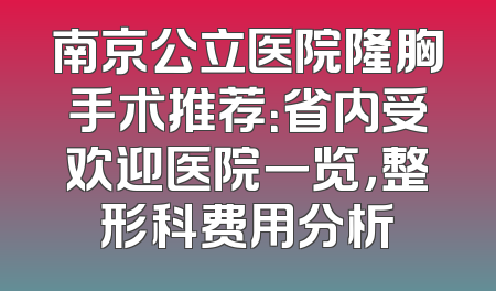 南京公立医院隆胸手术推荐：省内受欢迎医院一览，整形科费用分析