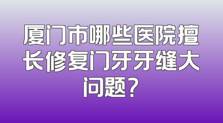 厦门市哪些医院擅长修复门牙牙缝大问题？