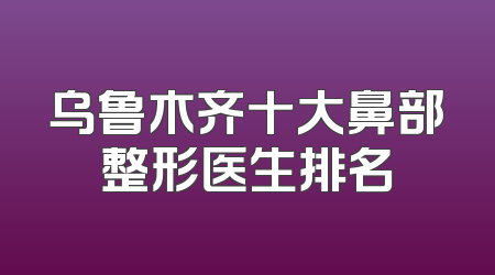 乌鲁木齐十大鼻部整形医生排名