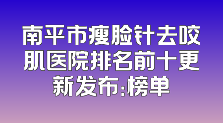 南平市瘦脸针去咬肌医院排名前十更新发布：榜单