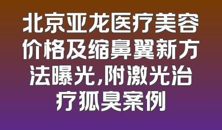 北京亚龙医疗美容价格及缩鼻翼新方法曝光，附激光治疗狐臭案例