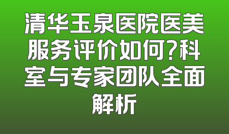 清华玉泉医院医美服务评价如何？科室与专家团队全面解析